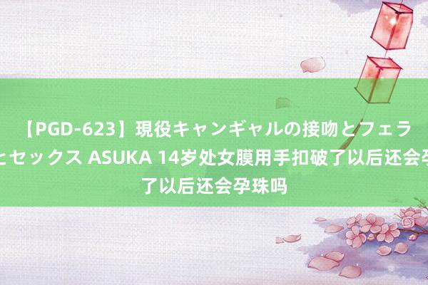 【PGD-623】現役キャンギャルの接吻とフェラチオとセックス ASUKA 14岁处女膜用手扣破了以后还会孕珠吗