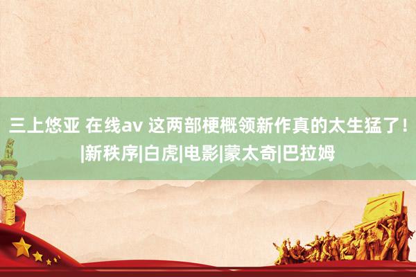 三上悠亚 在线av 这两部梗概领新作真的太生猛了！|新秩序|白虎|电影|蒙太奇|巴拉姆