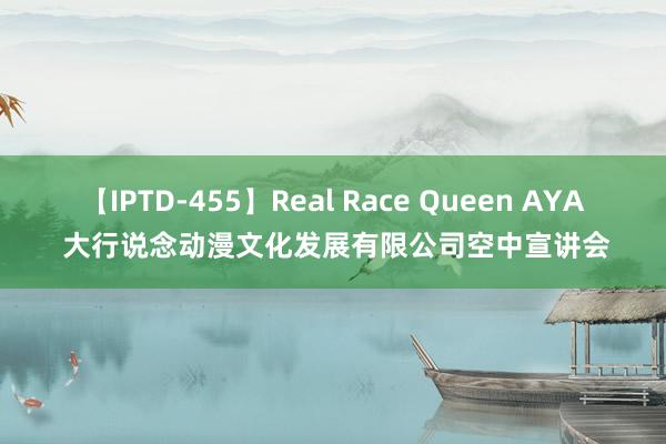 【IPTD-455】Real Race Queen AYA 大行说念动漫文化发展有限公司空中宣讲会