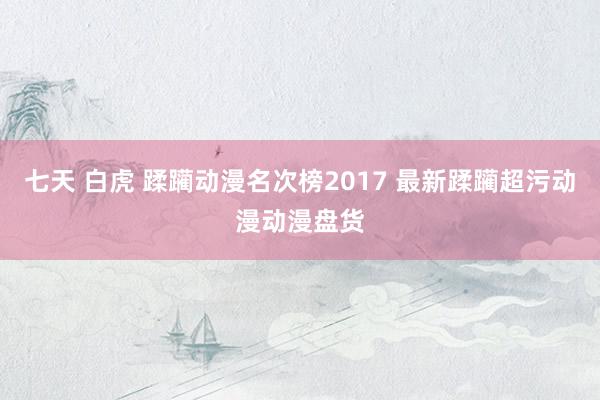 七天 白虎 蹂躏动漫名次榜2017 最新蹂躏超污动漫动漫盘货