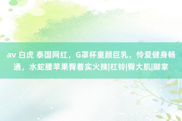 av 白虎 泰国网红，G罩杯童颜巨乳，怜爱健身畅通，水蛇腰苹果臀着实火辣|杠铃|臀大肌|脚掌