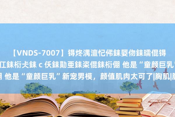 【VNDS-7007】锝炵湡澶忋伄銇娿伆銇曘倱锝?鐔熷コ銇犮仯銇﹁倢瑕嬨仜銇椼仧銇ｃ仸銇勩亜銇栥倱銇椼倗 他是“童颜巨乳”新宠男模，颜值肌肉太可了|胸肌|腹肌|猛男