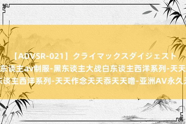 【ADVSR-021】クライマックスダイジェスト 姦鬼 ’10 杰作国产成东谈主av制服-黑东谈主大战白东谈主西洋系列-天天作念天天忝天天噜-亚洲AV永久无码老湿机