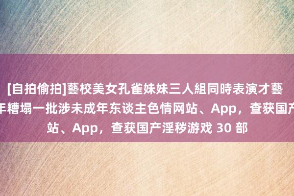 [自拍偷拍]藝校美女孔雀妹妹三人組同時表演才藝 公安部：2022 年糟塌一批涉未成年东谈主色情网站、App，查获国产淫秽游戏 30 部