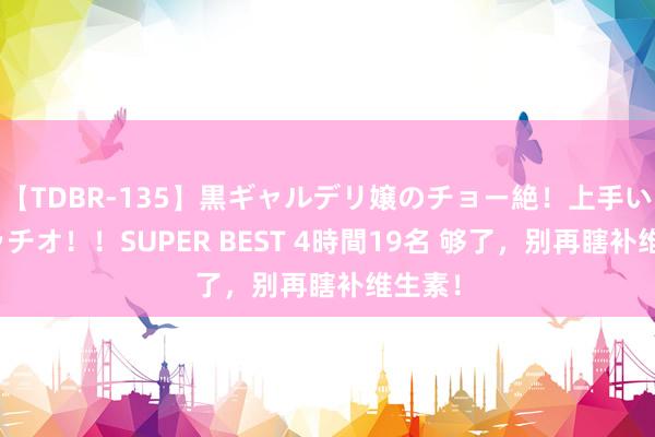 【TDBR-135】黒ギャルデリ嬢のチョー絶！上手いフェラチオ！！SUPER BEST 4時間19名 够了，别再瞎补维生素！