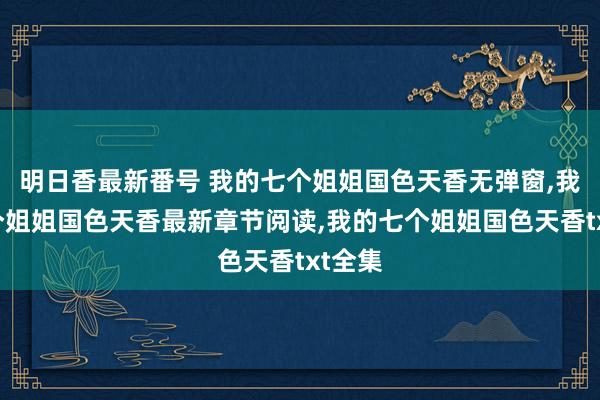 明日香最新番号 我的七个姐姐国色天香无弹窗，我的七个姐姐国色天香最新章节阅读，我的七个姐姐国色天香txt全集