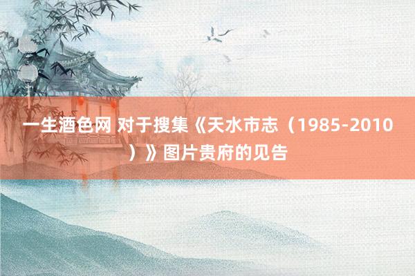 一生酒色网 对于搜集《天水市志（1985-2010）》图片贵府的见告