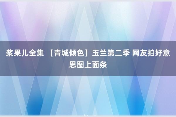 浆果儿全集 【青城倾色】玉兰第二季 网友拍好意思图上面条