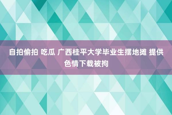 自拍偷拍 吃瓜 广西桂平大学毕业生摆地摊 提供色情下载被拘