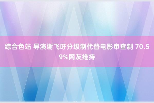 综合色站 导演谢飞吁分级制代替电影审查制 70.59%网友维持