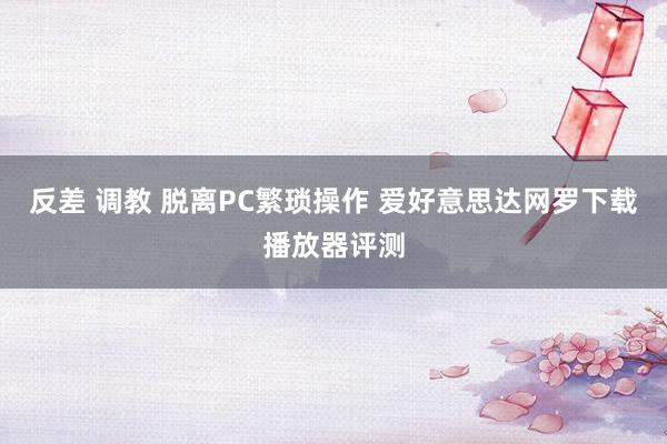 反差 调教 脱离PC繁琐操作 爱好意思达网罗下载播放器评测