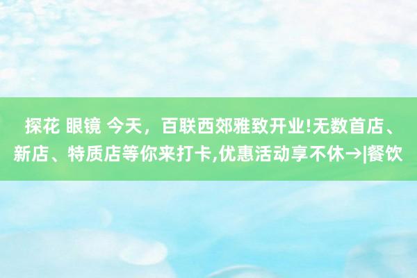 探花 眼镜 今天，百联西郊雅致开业!无数首店、新店、特质店等你来打卡，优惠活动享不休→|餐饮