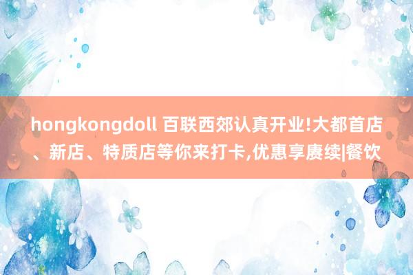 hongkongdoll 百联西郊认真开业!大都首店、新店、特质店等你来打卡，优惠享赓续|餐饮