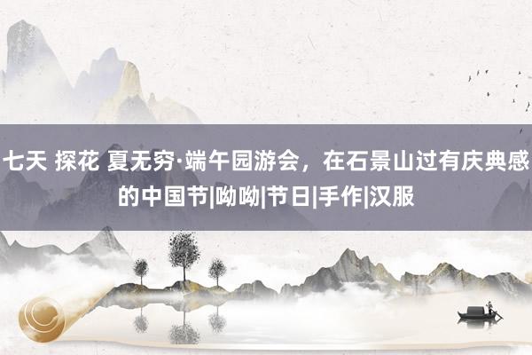 七天 探花 夏无穷·端午园游会，在石景山过有庆典感的中国节|呦呦|节日|手作|汉服