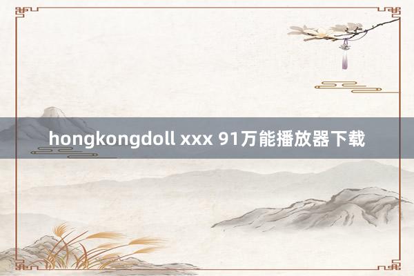 hongkongdoll xxx 91万能播放器下载