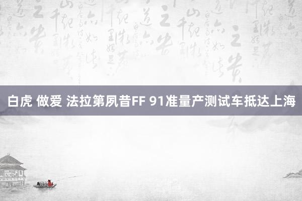 白虎 做爱 法拉第夙昔FF 91准量产测试车抵达上海