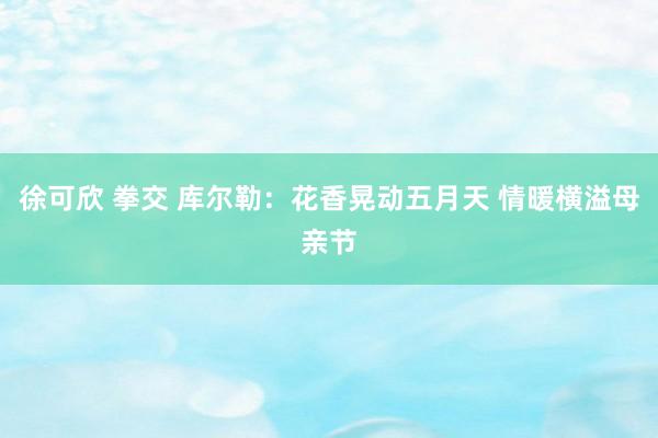 徐可欣 拳交 库尔勒：花香晃动五月天 情暖横溢母亲节