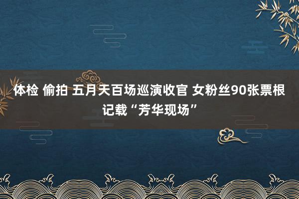 体检 偷拍 五月天百场巡演收官 女粉丝90张票根记载“芳华现场”