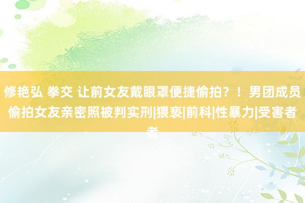 修艳弘 拳交 让前女友戴眼罩便捷偷拍？！男团成员偷拍女友亲密照被判实刑|猥亵|前科|性暴力|受害者