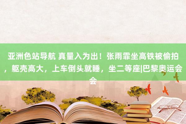 亚洲色站导航 真量入为出！张雨霏坐高铁被偷拍，躯壳高大，上车倒头就睡，坐二等座|巴黎奥运会