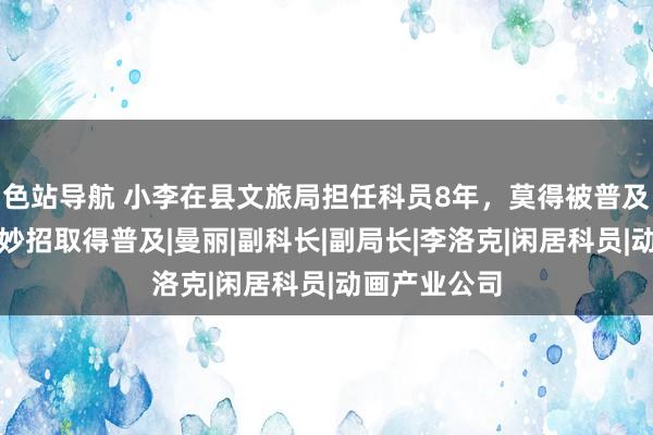 色站导航 小李在县文旅局担任科员8年，莫得被普及，其后他用妙招取得普及|曼丽|副科长|副局长|李洛克|闲居科员|动画产业公司