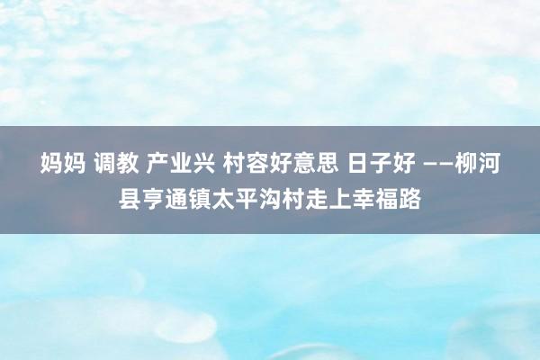 妈妈 调教 产业兴 村容好意思 日子好 ——柳河县亨通镇太平沟村走上幸福路