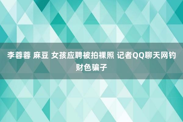 李蓉蓉 麻豆 女孩应聘被拍裸照 记者QQ聊天网钓财色骗子