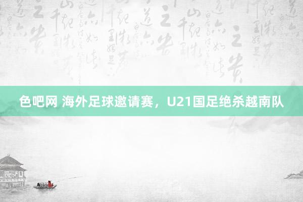 色吧网 海外足球邀请赛，U21国足绝杀越南队