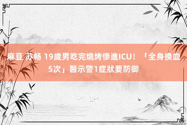 麻豆 苏畅 19歲男吃完燒烤慘進ICU！「全身換血5次」　醫示警1症狀要防御