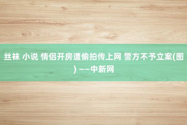 丝袜 小说 情侣开房遭偷拍传上网 警方不予立案(图) ——中新网