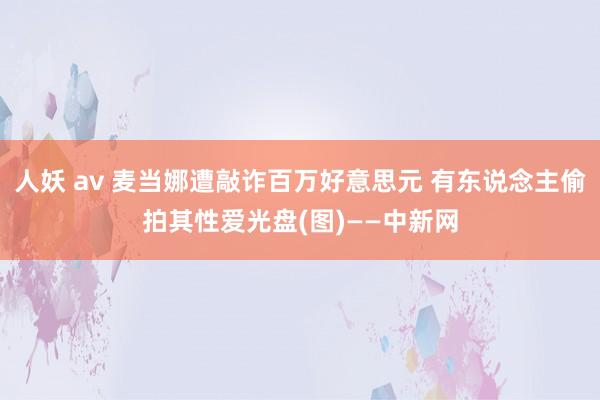 人妖 av 麦当娜遭敲诈百万好意思元 有东说念主偷拍其性爱光盘(图)——中新网