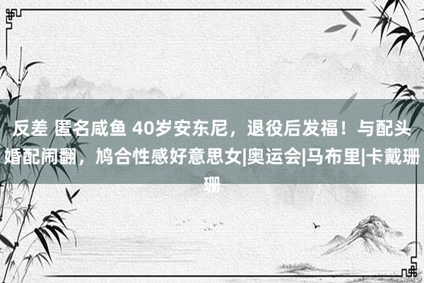 反差 匿名咸鱼 40岁安东尼，退役后发福！与配头婚配闹翻，鸠合性感好意思女|奥运会|马布里|卡戴珊