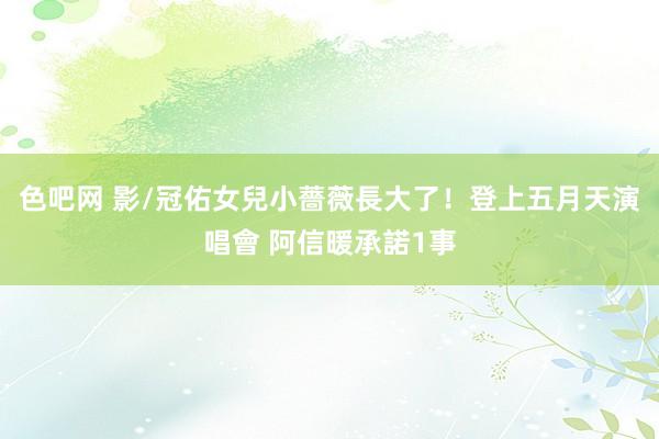 色吧网 影/冠佑女兒小薔薇長大了！登上五月天演唱會 阿信暖承諾1事