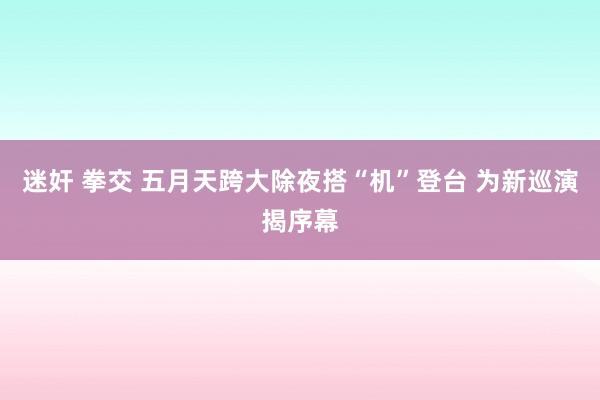 迷奸 拳交 五月天跨大除夜搭“机”登台 为新巡演揭序幕