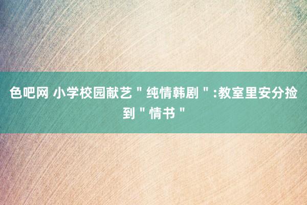 色吧网 小学校园献艺＂纯情韩剧＂:教室里安分捡到＂情书＂