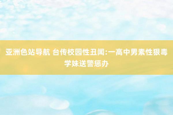 亚洲色站导航 台传校园性丑闻:一高中男素性狠毒学妹送警惩办