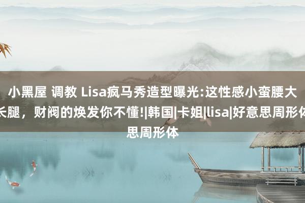 小黑屋 调教 Lisa疯马秀造型曝光:这性感小蛮腰大长腿，财阀的焕发你不懂!|韩国|卡姐|lisa|好意思周形体