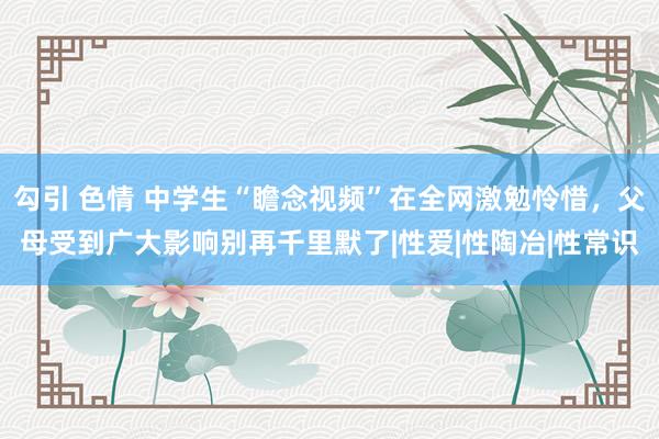 勾引 色情 中学生“瞻念视频”在全网激勉怜惜，父母受到广大影响别再千里默了|性爱|性陶冶|性常识