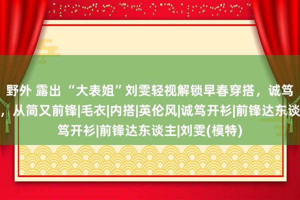 野外 露出 “大表姐”刘雯轻视解锁早春穿搭，诚笃衫加全白打底，从简又前锋|毛衣|内搭|英伦风|诚笃开衫|前锋达东谈主|刘雯(模特)