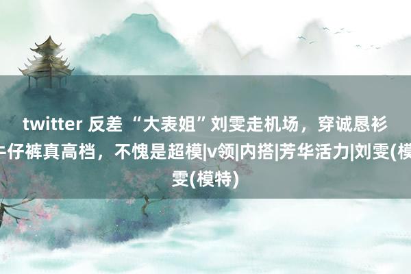 twitter 反差 “大表姐”刘雯走机场，穿诚恳衫配牛仔裤真高档，不愧是超模|v领|内搭|芳华活力|刘雯(模特)