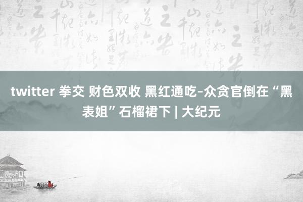 twitter 拳交 财色双收 黑红通吃–众贪官倒在“黑表姐”石榴裙下 | 大纪元