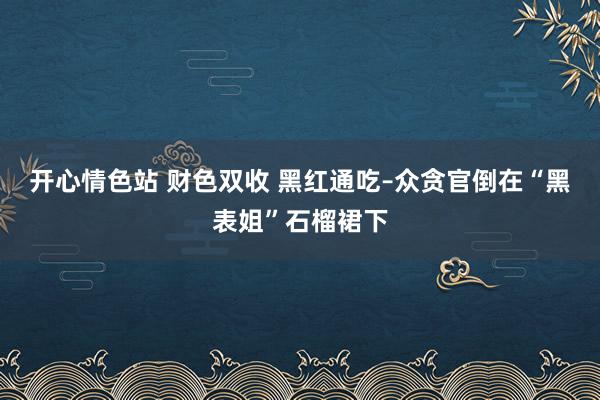 开心情色站 财色双收 黑红通吃–众贪官倒在“黑表姐”石榴裙下