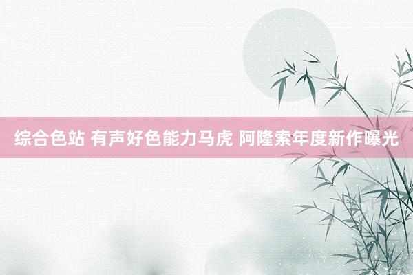 综合色站 有声好色能力马虎 阿隆索年度新作曝光