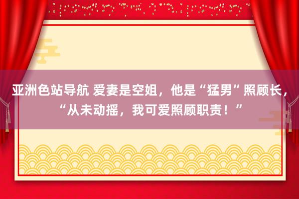 亚洲色站导航 爱妻是空姐，他是“猛男”照顾长，“从未动摇，我可爱照顾职责！”