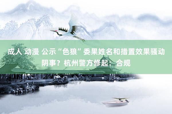 成人 动漫 公示“色狼”委果姓名和措置效果骚动阴事？杭州警方修起：合规