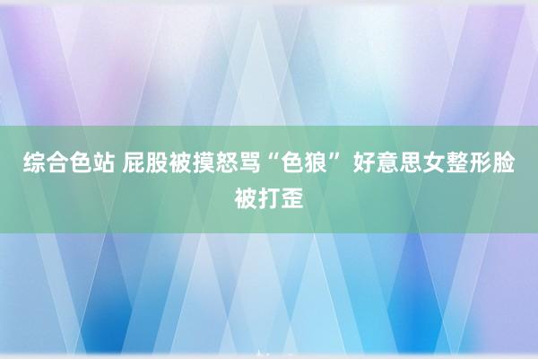 综合色站 屁股被摸怒骂“色狼” 好意思女整形脸被打歪