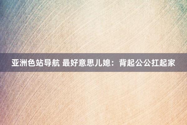 亚洲色站导航 最好意思儿媳：背起公公扛起家