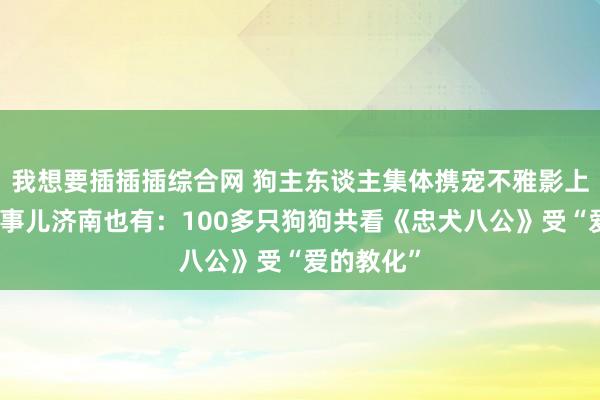 我想要插插插综合网 狗主东谈主集体携宠不雅影上热搜，这事儿济南也有：100多只狗狗共看《忠犬八公》受“爱的教化”