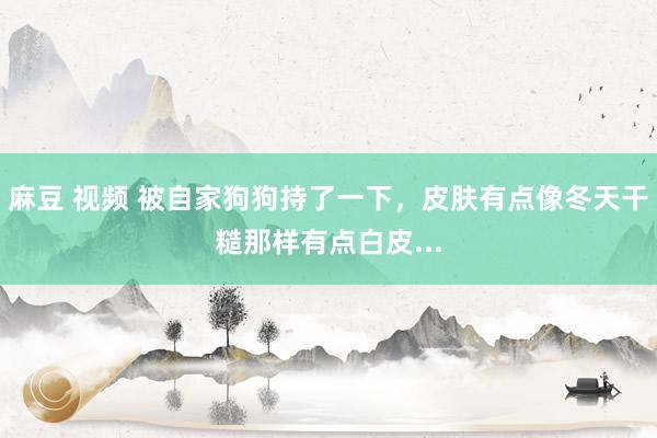 麻豆 视频 被自家狗狗持了一下，皮肤有点像冬天干糙那样有点白皮...