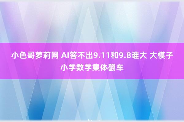 小色哥萝莉网 AI答不出9.11和9.8谁大 大模子小学数学集体翻车